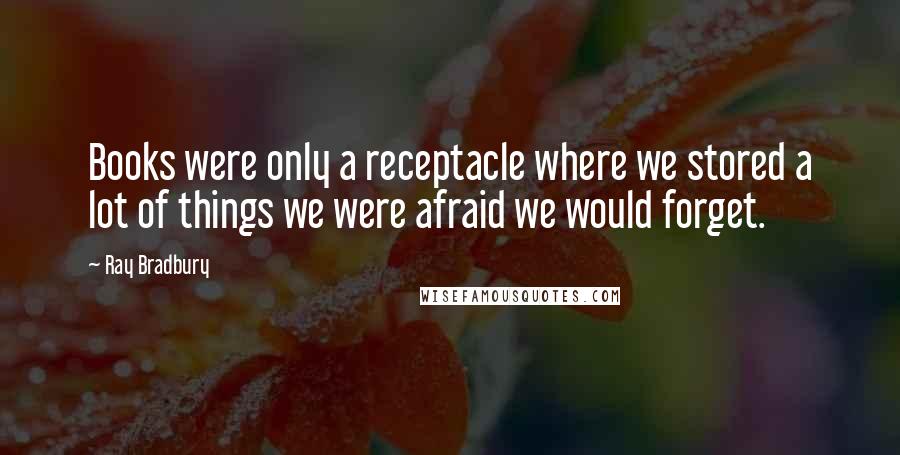 Ray Bradbury Quotes: Books were only a receptacle where we stored a lot of things we were afraid we would forget.