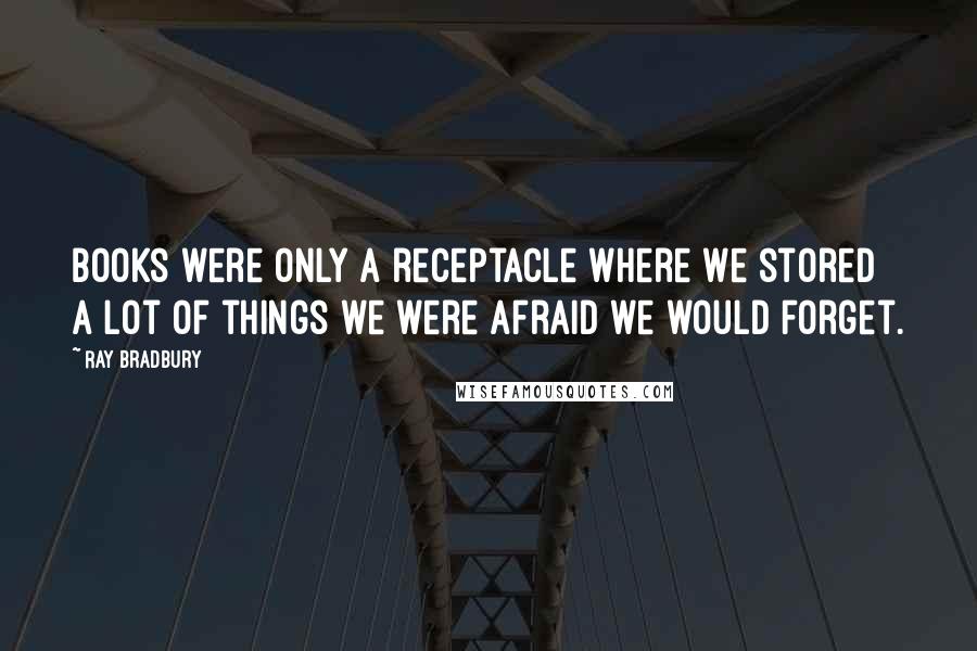 Ray Bradbury Quotes: Books were only a receptacle where we stored a lot of things we were afraid we would forget.