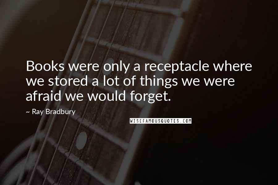Ray Bradbury Quotes: Books were only a receptacle where we stored a lot of things we were afraid we would forget.