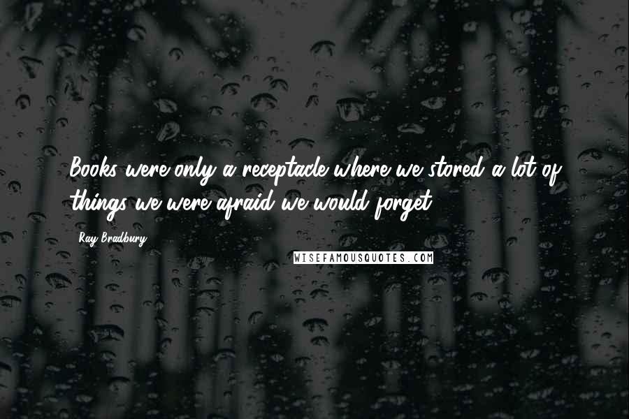 Ray Bradbury Quotes: Books were only a receptacle where we stored a lot of things we were afraid we would forget.