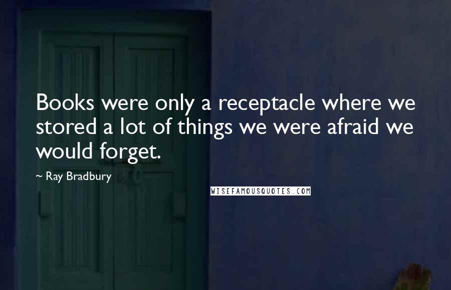 Ray Bradbury Quotes: Books were only a receptacle where we stored a lot of things we were afraid we would forget.