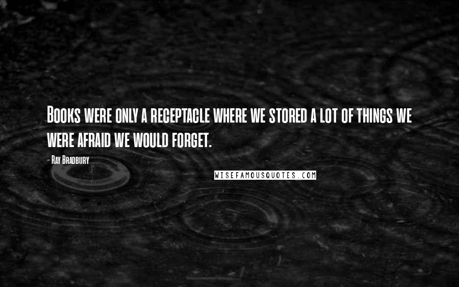 Ray Bradbury Quotes: Books were only a receptacle where we stored a lot of things we were afraid we would forget.