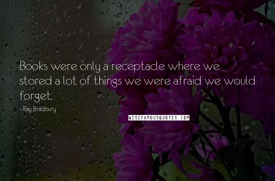Ray Bradbury Quotes: Books were only a receptacle where we stored a lot of things we were afraid we would forget.