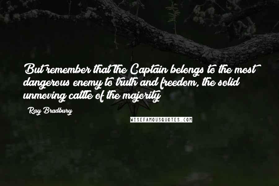 Ray Bradbury Quotes: But remember that the Captain belongs to the most dangerous enemy to truth and freedom, the solid unmoving cattle of the majority