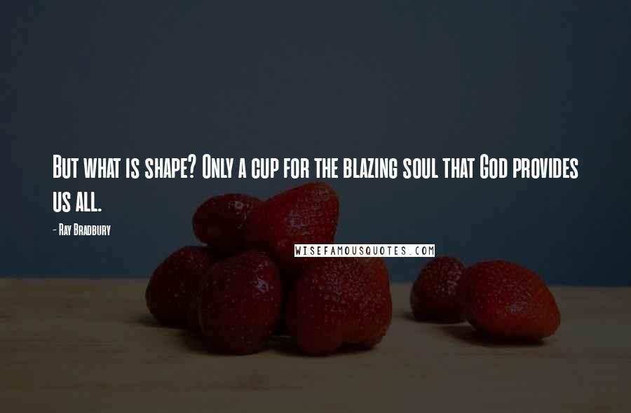 Ray Bradbury Quotes: But what is shape? Only a cup for the blazing soul that God provides us all.