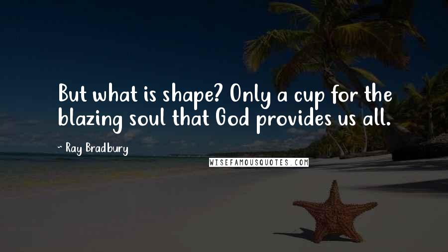 Ray Bradbury Quotes: But what is shape? Only a cup for the blazing soul that God provides us all.