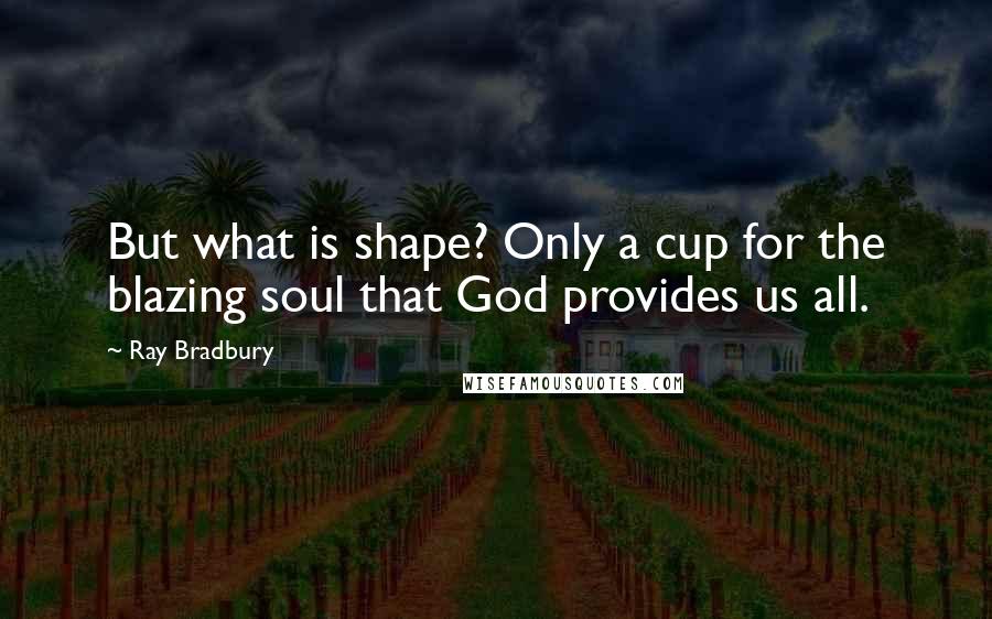 Ray Bradbury Quotes: But what is shape? Only a cup for the blazing soul that God provides us all.
