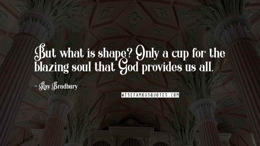 Ray Bradbury Quotes: But what is shape? Only a cup for the blazing soul that God provides us all.