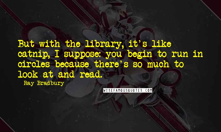 Ray Bradbury Quotes: But with the library, it's like catnip, I suppose: you begin to run in circles because there's so much to look at and read.