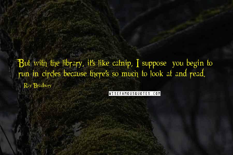 Ray Bradbury Quotes: But with the library, it's like catnip, I suppose: you begin to run in circles because there's so much to look at and read.