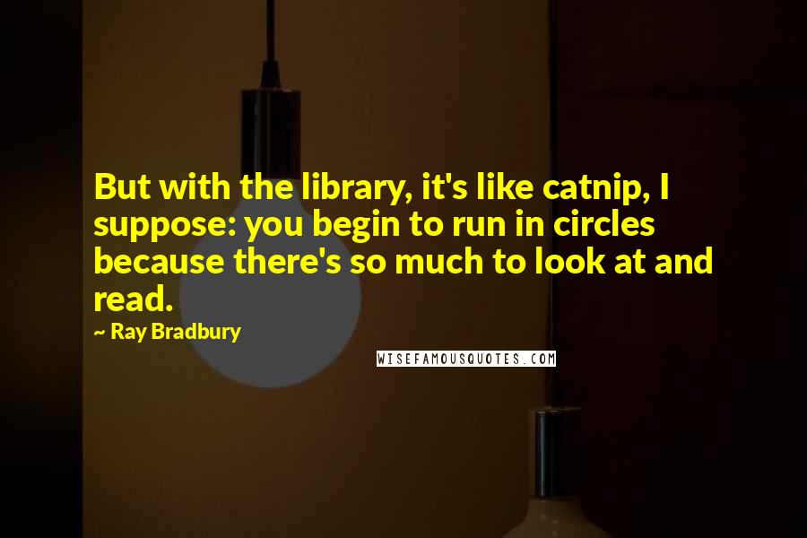 Ray Bradbury Quotes: But with the library, it's like catnip, I suppose: you begin to run in circles because there's so much to look at and read.