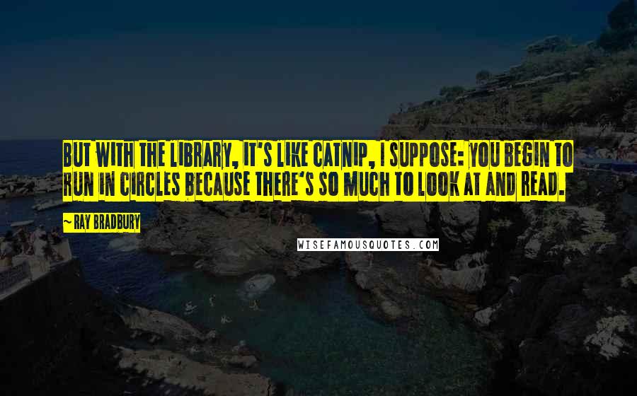 Ray Bradbury Quotes: But with the library, it's like catnip, I suppose: you begin to run in circles because there's so much to look at and read.