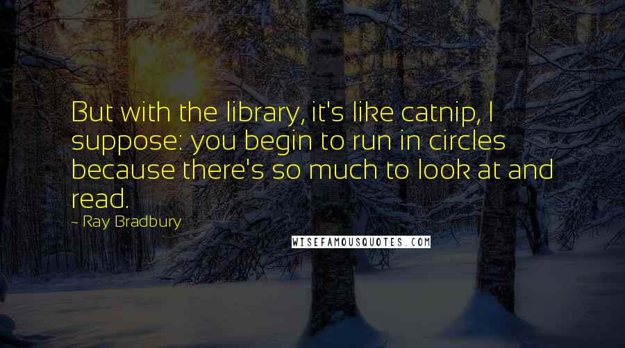 Ray Bradbury Quotes: But with the library, it's like catnip, I suppose: you begin to run in circles because there's so much to look at and read.