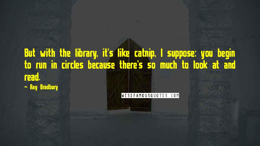 Ray Bradbury Quotes: But with the library, it's like catnip, I suppose: you begin to run in circles because there's so much to look at and read.