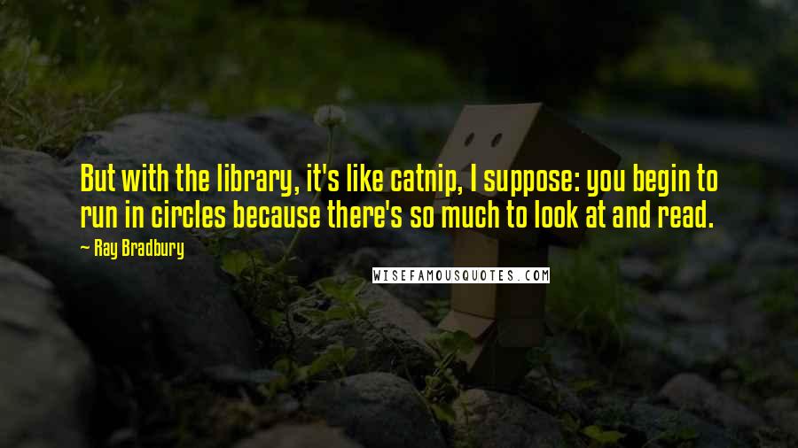 Ray Bradbury Quotes: But with the library, it's like catnip, I suppose: you begin to run in circles because there's so much to look at and read.