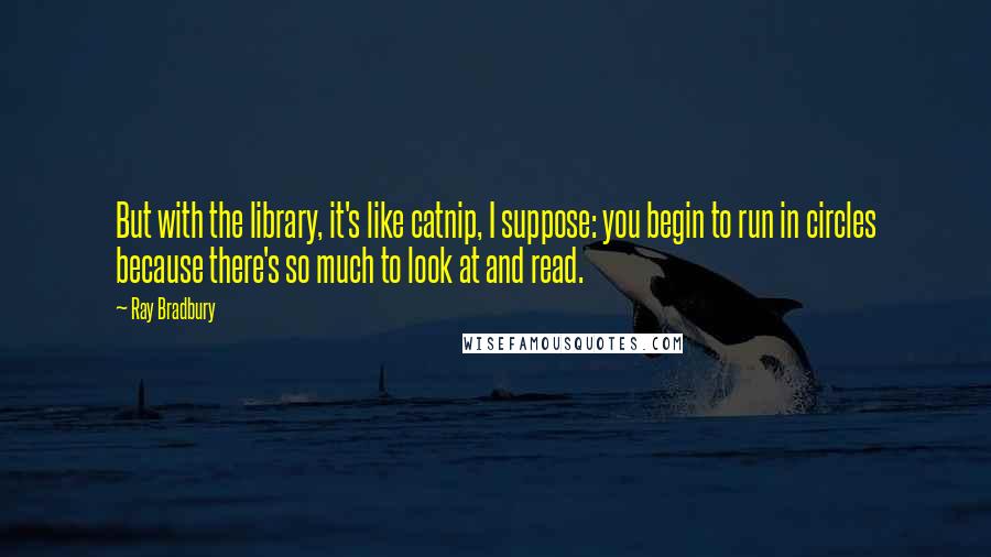 Ray Bradbury Quotes: But with the library, it's like catnip, I suppose: you begin to run in circles because there's so much to look at and read.