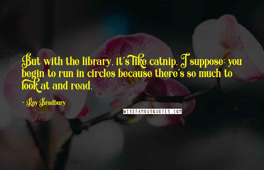 Ray Bradbury Quotes: But with the library, it's like catnip, I suppose: you begin to run in circles because there's so much to look at and read.