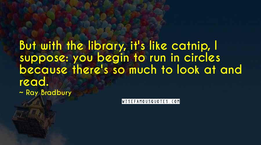 Ray Bradbury Quotes: But with the library, it's like catnip, I suppose: you begin to run in circles because there's so much to look at and read.