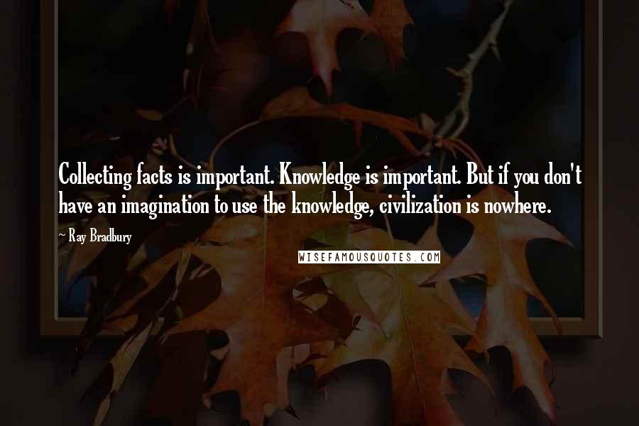 Ray Bradbury Quotes: Collecting facts is important. Knowledge is important. But if you don't have an imagination to use the knowledge, civilization is nowhere.