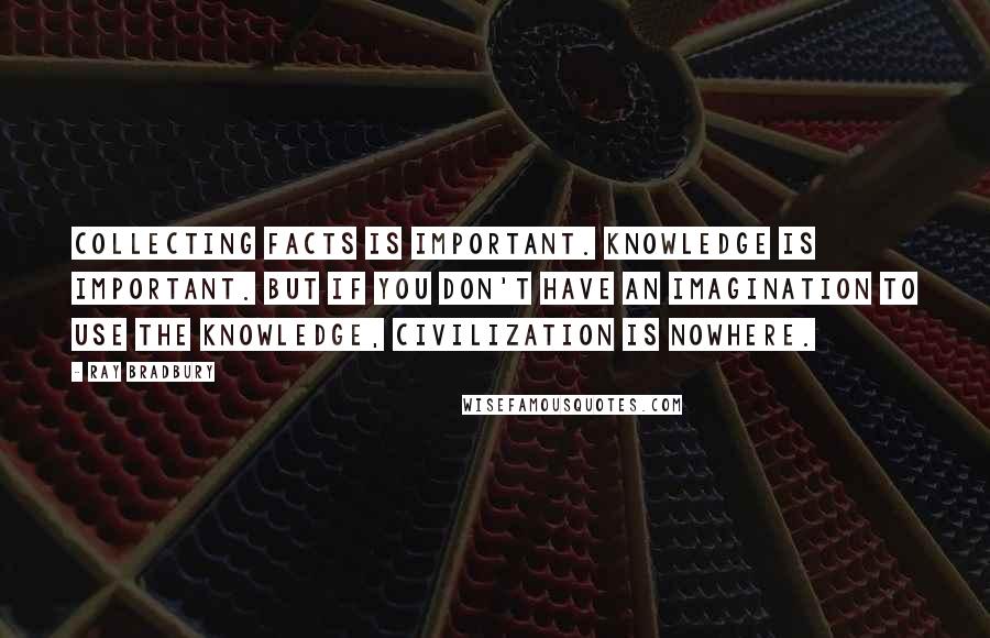 Ray Bradbury Quotes: Collecting facts is important. Knowledge is important. But if you don't have an imagination to use the knowledge, civilization is nowhere.