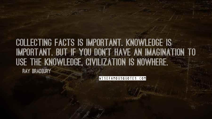 Ray Bradbury Quotes: Collecting facts is important. Knowledge is important. But if you don't have an imagination to use the knowledge, civilization is nowhere.