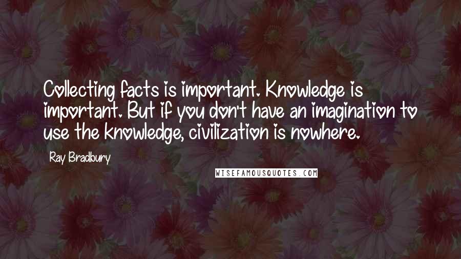 Ray Bradbury Quotes: Collecting facts is important. Knowledge is important. But if you don't have an imagination to use the knowledge, civilization is nowhere.