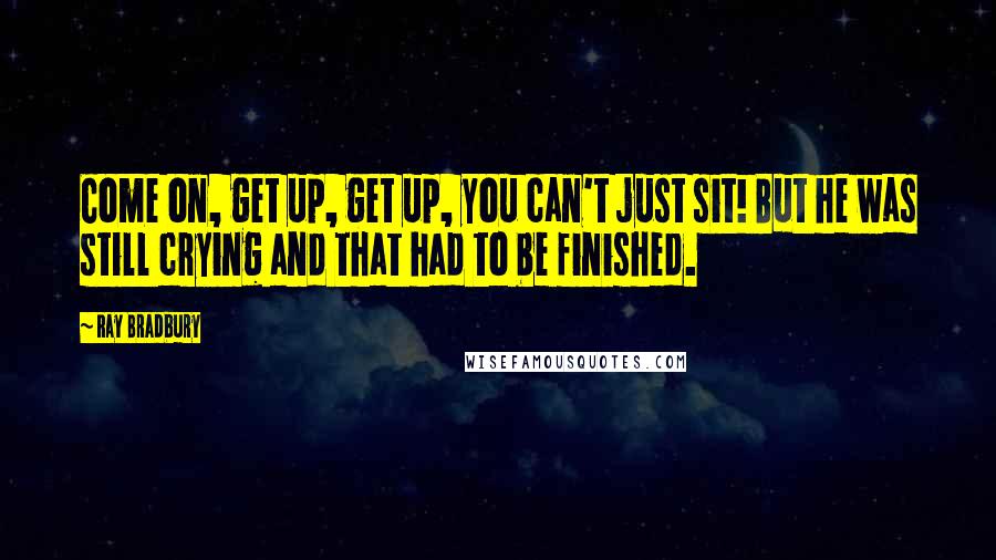 Ray Bradbury Quotes: Come on, get up, get up, you can't just sit! But he was still crying and that had to be finished.