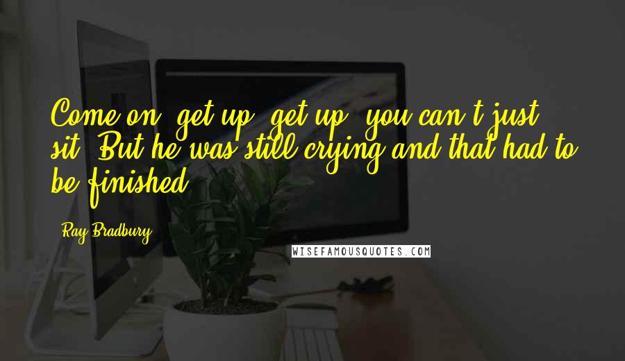 Ray Bradbury Quotes: Come on, get up, get up, you can't just sit! But he was still crying and that had to be finished.