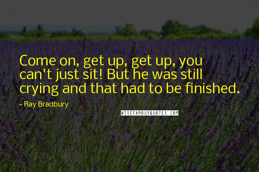 Ray Bradbury Quotes: Come on, get up, get up, you can't just sit! But he was still crying and that had to be finished.