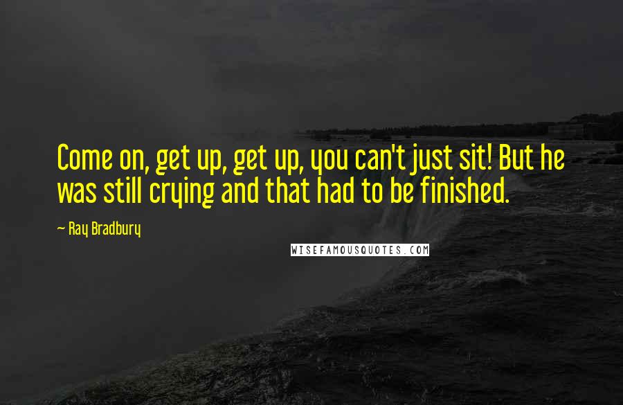 Ray Bradbury Quotes: Come on, get up, get up, you can't just sit! But he was still crying and that had to be finished.