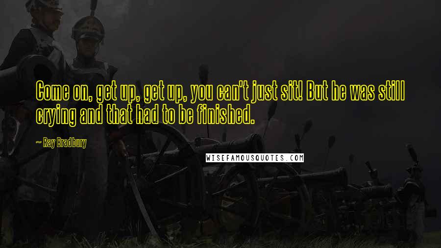 Ray Bradbury Quotes: Come on, get up, get up, you can't just sit! But he was still crying and that had to be finished.