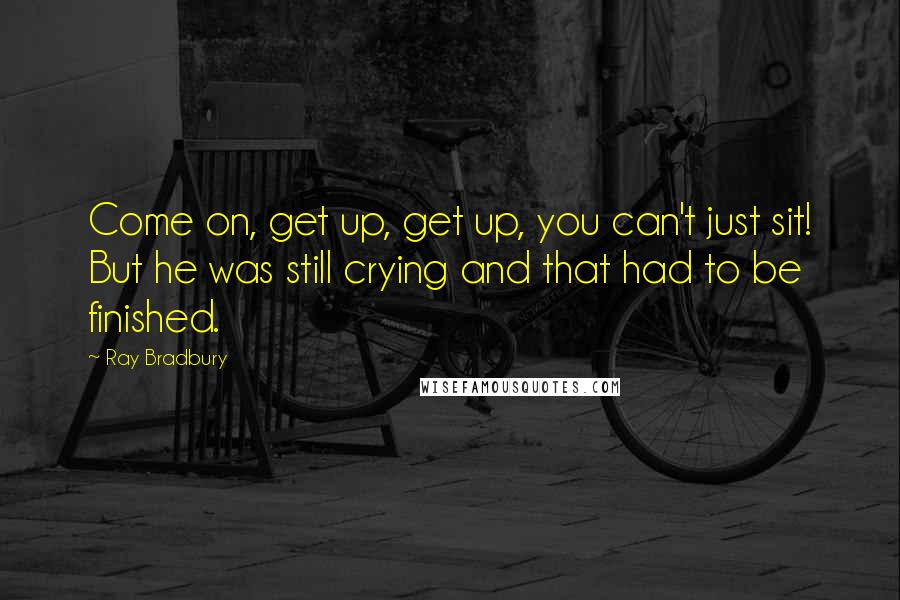 Ray Bradbury Quotes: Come on, get up, get up, you can't just sit! But he was still crying and that had to be finished.