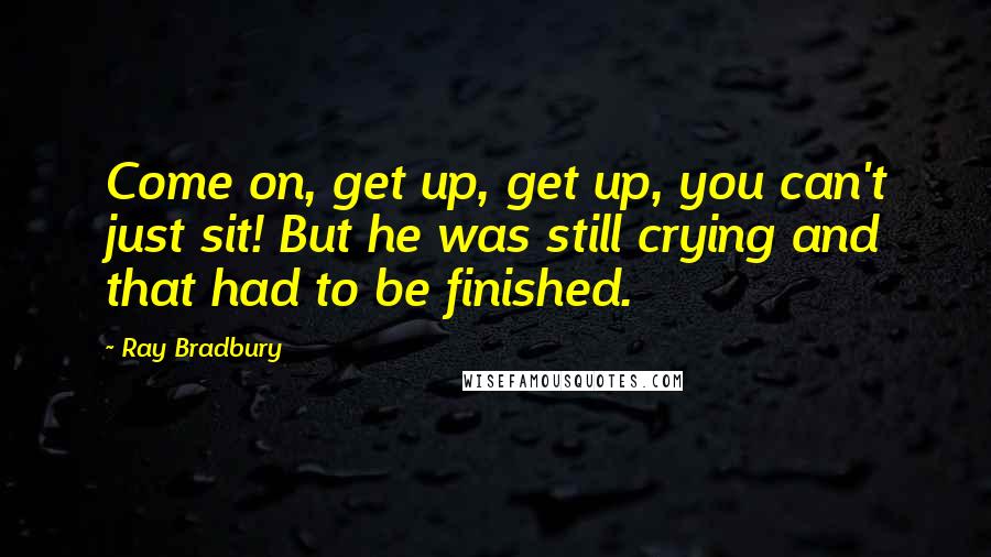 Ray Bradbury Quotes: Come on, get up, get up, you can't just sit! But he was still crying and that had to be finished.