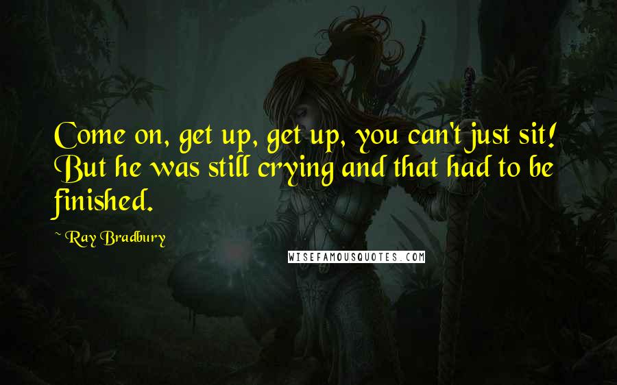 Ray Bradbury Quotes: Come on, get up, get up, you can't just sit! But he was still crying and that had to be finished.