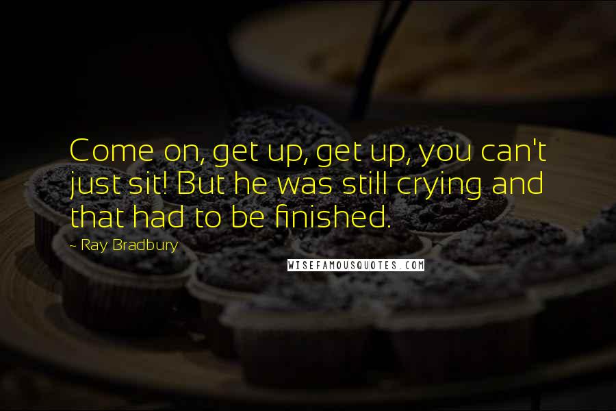 Ray Bradbury Quotes: Come on, get up, get up, you can't just sit! But he was still crying and that had to be finished.