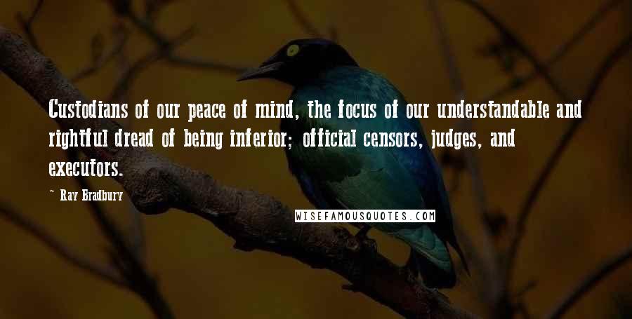 Ray Bradbury Quotes: Custodians of our peace of mind, the focus of our understandable and rightful dread of being inferior; official censors, judges, and executors.