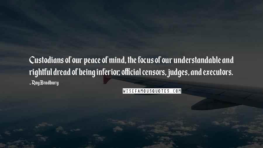 Ray Bradbury Quotes: Custodians of our peace of mind, the focus of our understandable and rightful dread of being inferior; official censors, judges, and executors.