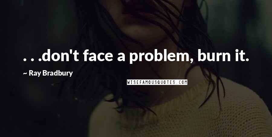 Ray Bradbury Quotes: . . .don't face a problem, burn it.