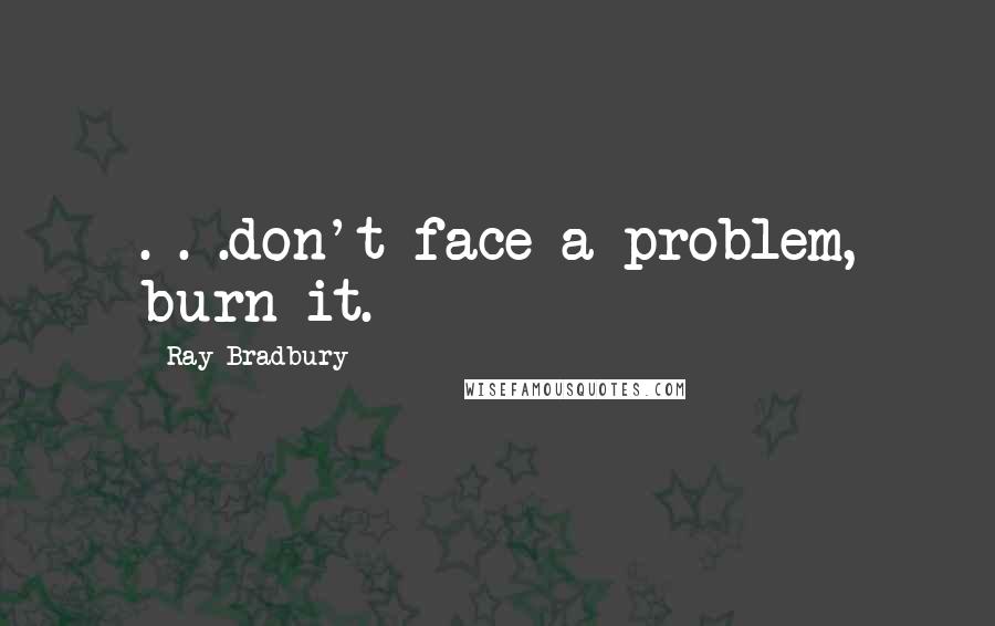 Ray Bradbury Quotes: . . .don't face a problem, burn it.