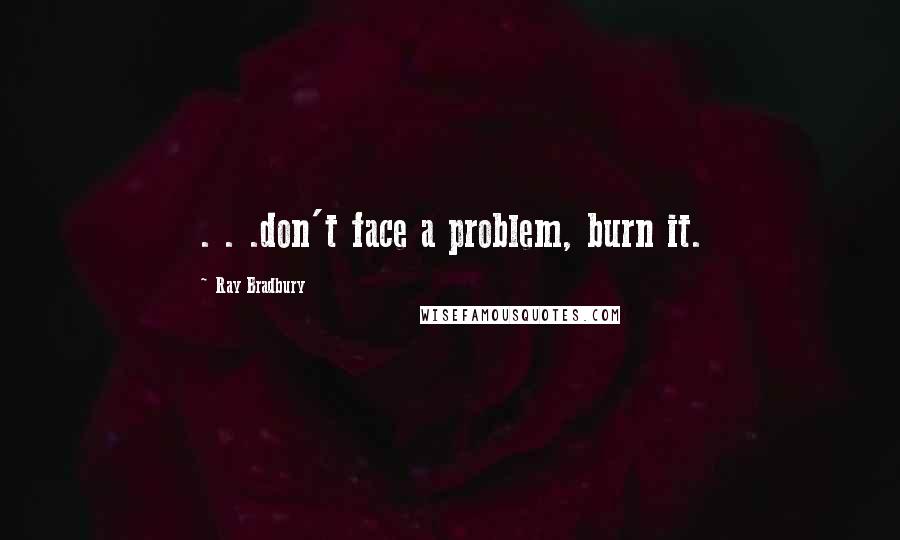 Ray Bradbury Quotes: . . .don't face a problem, burn it.