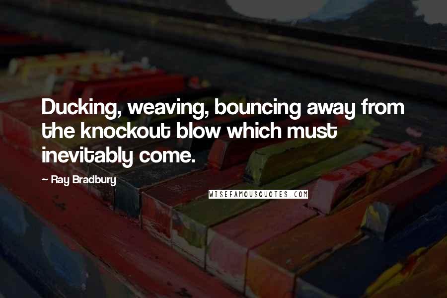 Ray Bradbury Quotes: Ducking, weaving, bouncing away from the knockout blow which must inevitably come.