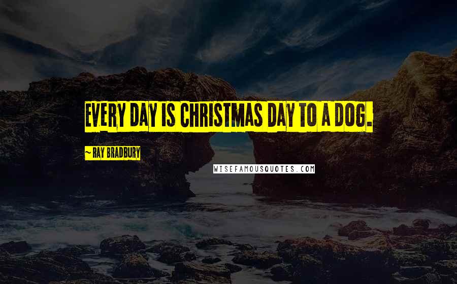 Ray Bradbury Quotes: Every day is Christmas Day to a dog.