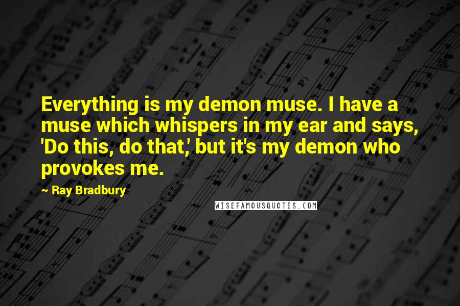 Ray Bradbury Quotes: Everything is my demon muse. I have a muse which whispers in my ear and says, 'Do this, do that,' but it's my demon who provokes me.