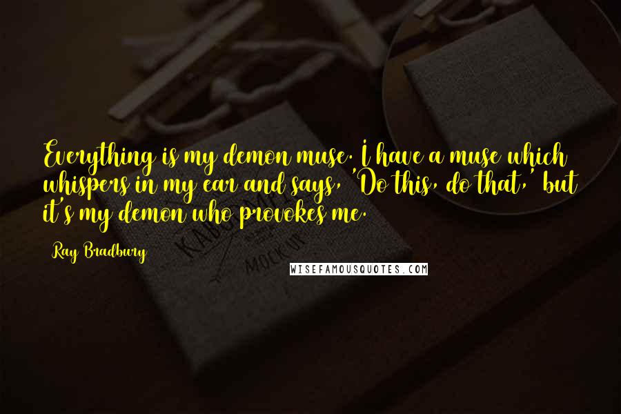 Ray Bradbury Quotes: Everything is my demon muse. I have a muse which whispers in my ear and says, 'Do this, do that,' but it's my demon who provokes me.