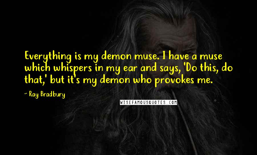 Ray Bradbury Quotes: Everything is my demon muse. I have a muse which whispers in my ear and says, 'Do this, do that,' but it's my demon who provokes me.