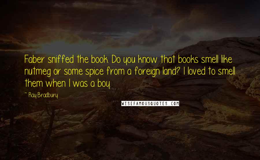 Ray Bradbury Quotes: Faber sniffed the book. Do you know that books smell like nutmeg or some spice from a foreign land? I loved to smell them when I was a boy.
