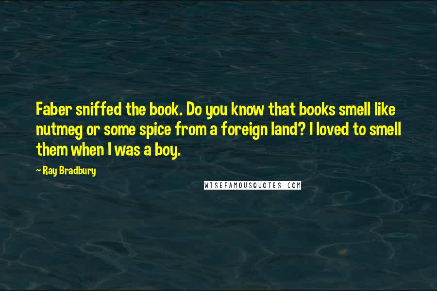 Ray Bradbury Quotes: Faber sniffed the book. Do you know that books smell like nutmeg or some spice from a foreign land? I loved to smell them when I was a boy.