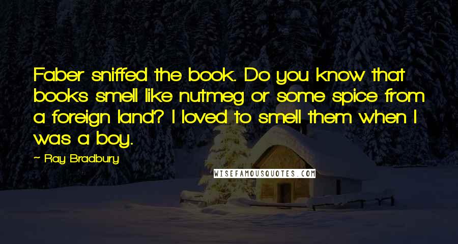 Ray Bradbury Quotes: Faber sniffed the book. Do you know that books smell like nutmeg or some spice from a foreign land? I loved to smell them when I was a boy.