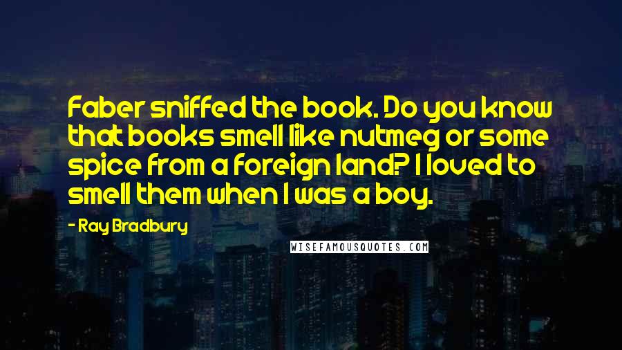 Ray Bradbury Quotes: Faber sniffed the book. Do you know that books smell like nutmeg or some spice from a foreign land? I loved to smell them when I was a boy.