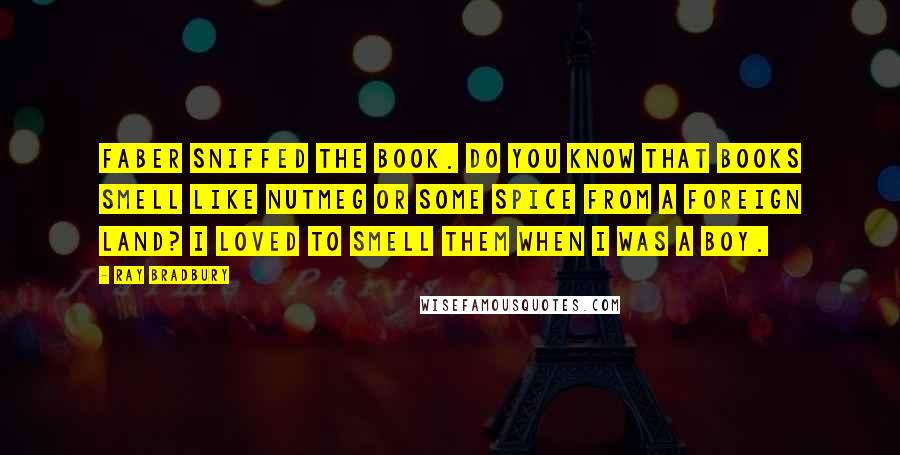 Ray Bradbury Quotes: Faber sniffed the book. Do you know that books smell like nutmeg or some spice from a foreign land? I loved to smell them when I was a boy.